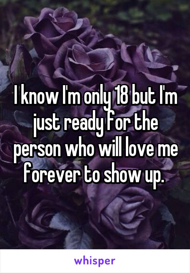 I know I'm only 18 but I'm just ready for the person who will love me forever to show up. 