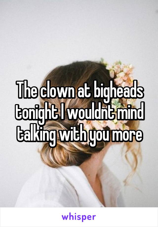 The clown at bigheads tonight I wouldnt mind talking with you more