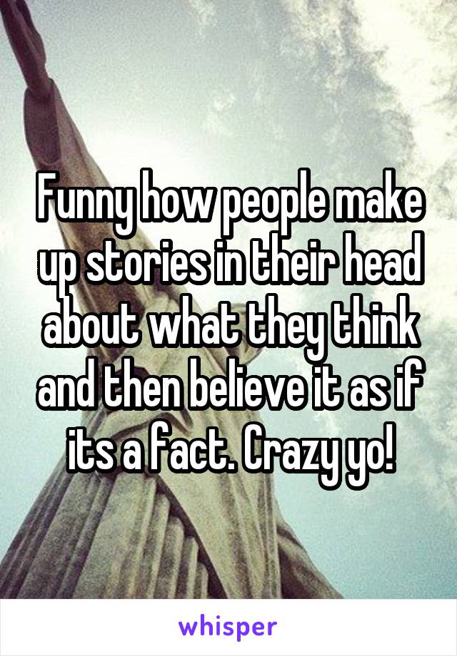 Funny how people make up stories in their head about what they think and then believe it as if its a fact. Crazy yo!