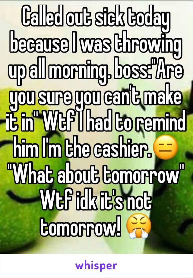 Called out sick today because I was throwing up all morning. boss:"Are you sure you can't make it in" Wtf I had to remind him I'm the cashier.😑 "What about tomorrow" Wtf idk it's not tomorrow! 😤