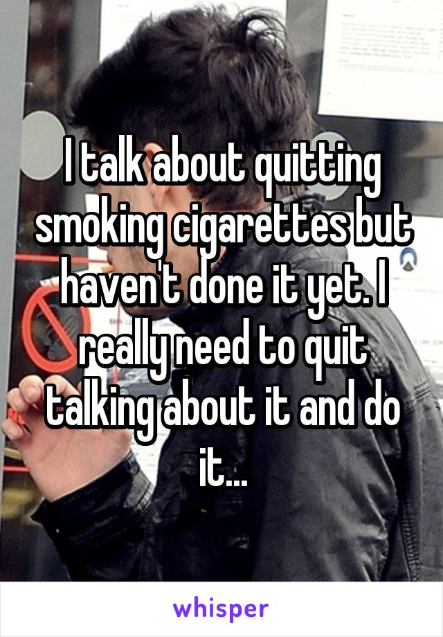 I talk about quitting smoking cigarettes but haven't done it yet. I really need to quit talking about it and do it...