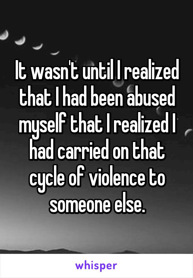 It wasn't until I realized that I had been abused myself that I realized I had carried on that cycle of violence to someone else.