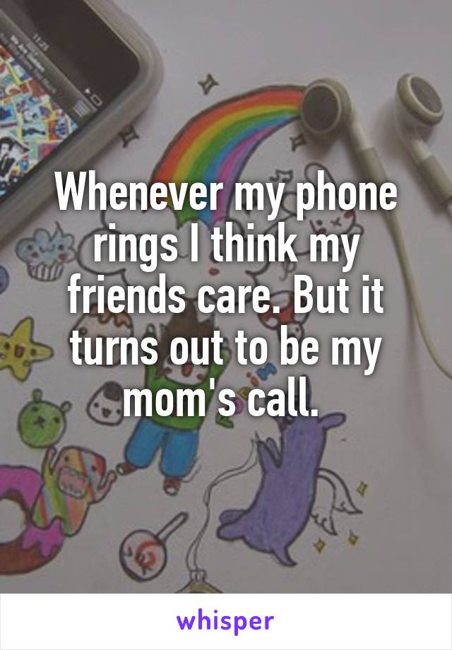 Whenever my phone rings I think my friends care. But it turns out to be my mom's call. 
