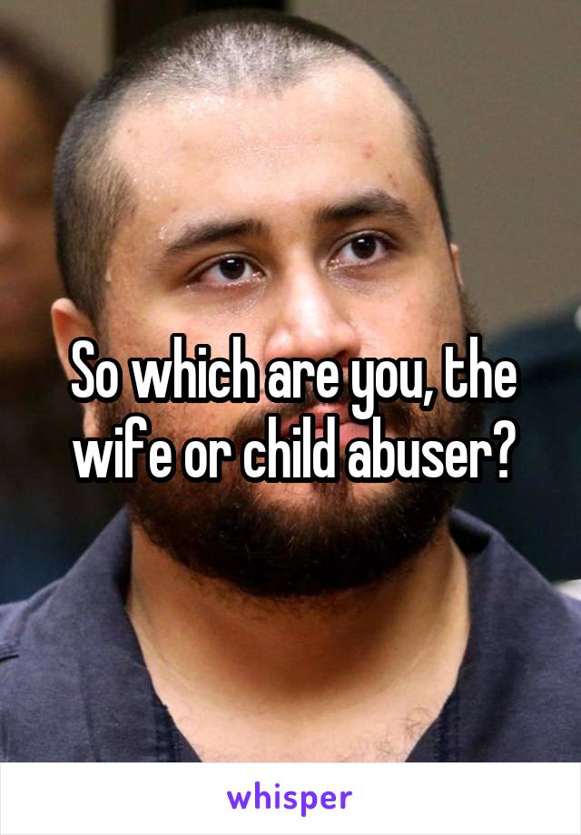 So which are you, the wife or child abuser?
