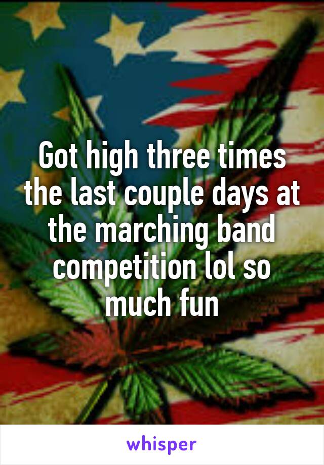 Got high three times the last couple days at the marching band competition lol so much fun