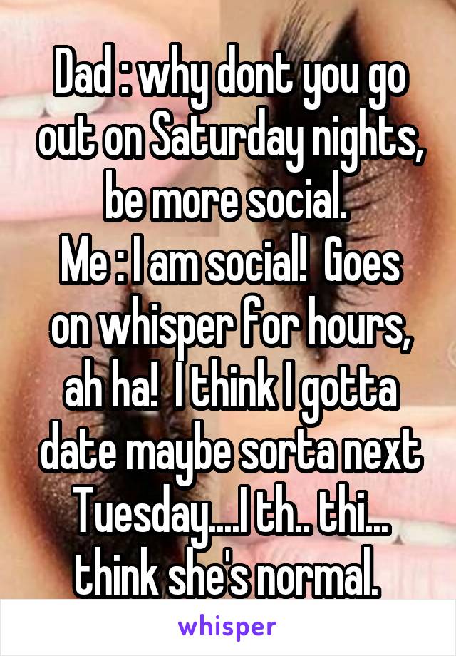 Dad : why dont you go out on Saturday nights, be more social. 
Me : I am social!  Goes on whisper for hours, ah ha!  I think I gotta date maybe sorta next Tuesday....I th.. thi... think she's normal. 