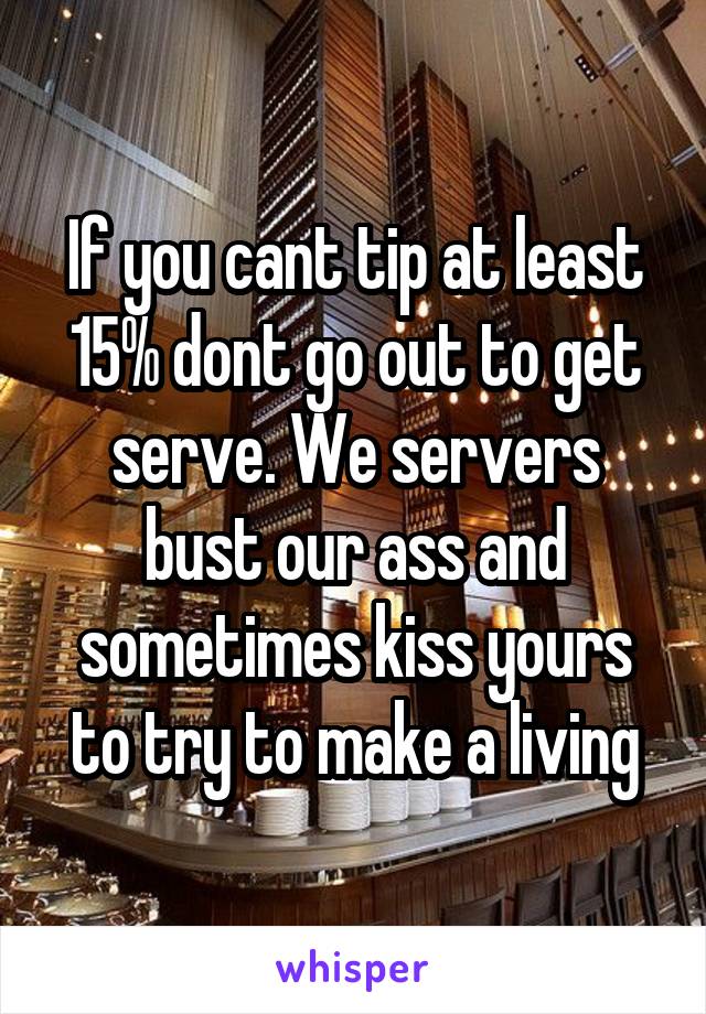 If you cant tip at least 15% dont go out to get serve. We servers bust our ass and sometimes kiss yours to try to make a living