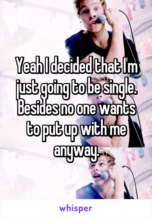 Yeah I decided that I'm just going to be single. Besides no one wants to put up with me anyway.