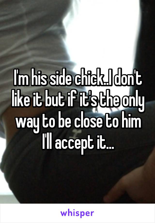 I'm his side chick..I don't like it but if it's the only way to be close to him I'll accept it...