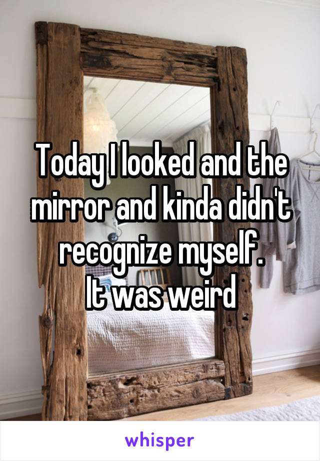 Today I looked and the mirror and kinda didn't recognize myself.
It was weird