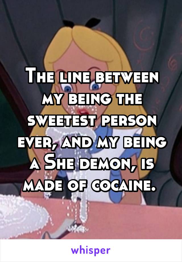 The line between my being the sweetest person ever, and my being a She demon, is made of cocaine. 