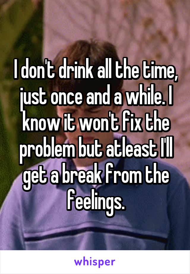 I don't drink all the time, just once and a while. I know it won't fix the problem but atleast I'll get a break from the feelings.