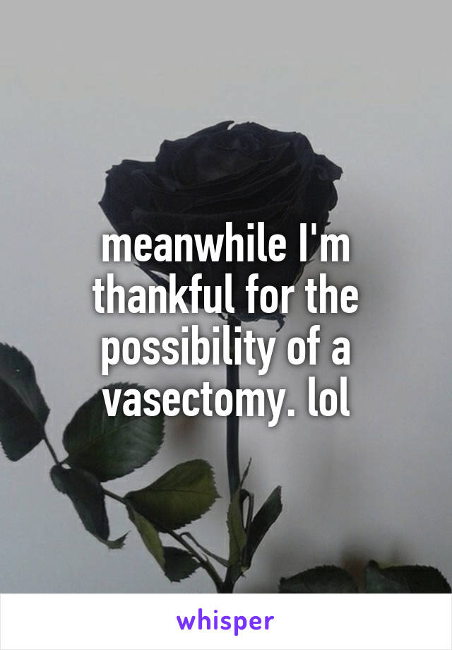 meanwhile I'm thankful for the possibility of a vasectomy. lol