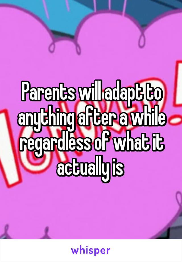 Parents will adapt to anything after a while regardless of what it actually is 
