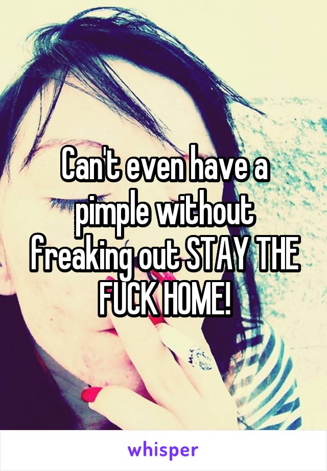 Can't even have a pimple without freaking out STAY THE FUCK HOME!