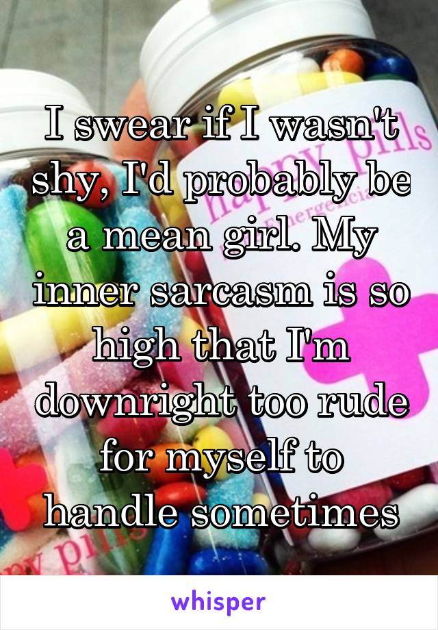 I swear if I wasn't shy, I'd probably be a mean girl. My inner sarcasm is so high that I'm downright too rude for myself to handle sometimes
