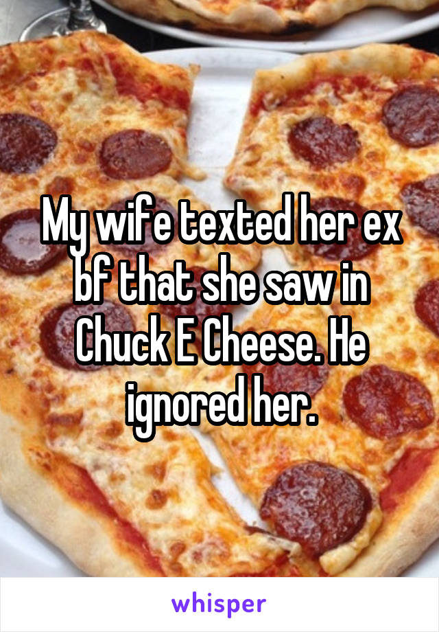 My wife texted her ex bf that she saw in Chuck E Cheese. He ignored her.