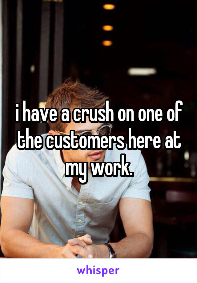 i have a crush on one of the customers here at my work.