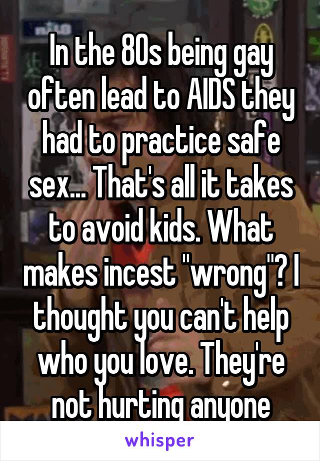 In the 80s being gay often lead to AIDS they had to practice safe sex... That's all it takes to avoid kids. What makes incest "wrong"? I thought you can't help who you love. They're not hurting anyone