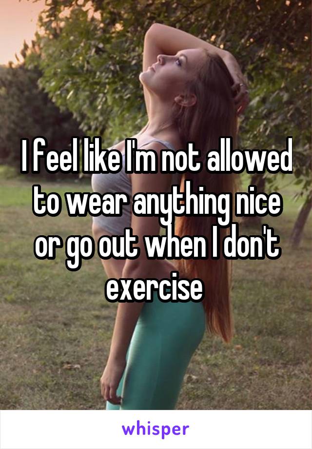 I feel like I'm not allowed to wear anything nice or go out when I don't exercise 