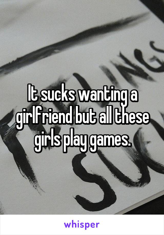 It sucks wanting a girlfriend but all these girls play games.