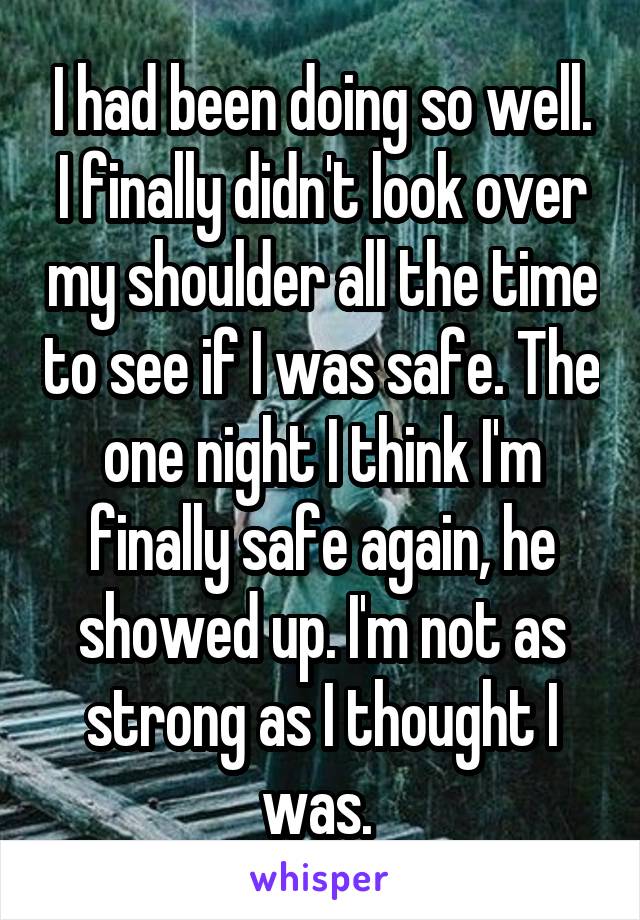 I had been doing so well. I finally didn't look over my shoulder all the time to see if I was safe. The one night I think I'm finally safe again, he showed up. I'm not as strong as I thought I was. 
