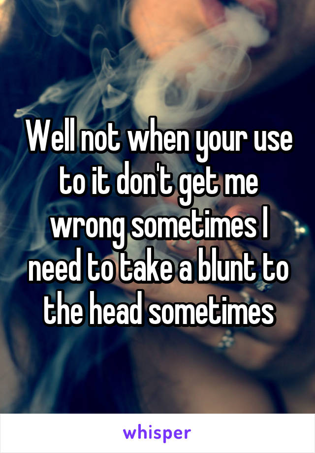 Well not when your use to it don't get me wrong sometimes I need to take a blunt to the head sometimes