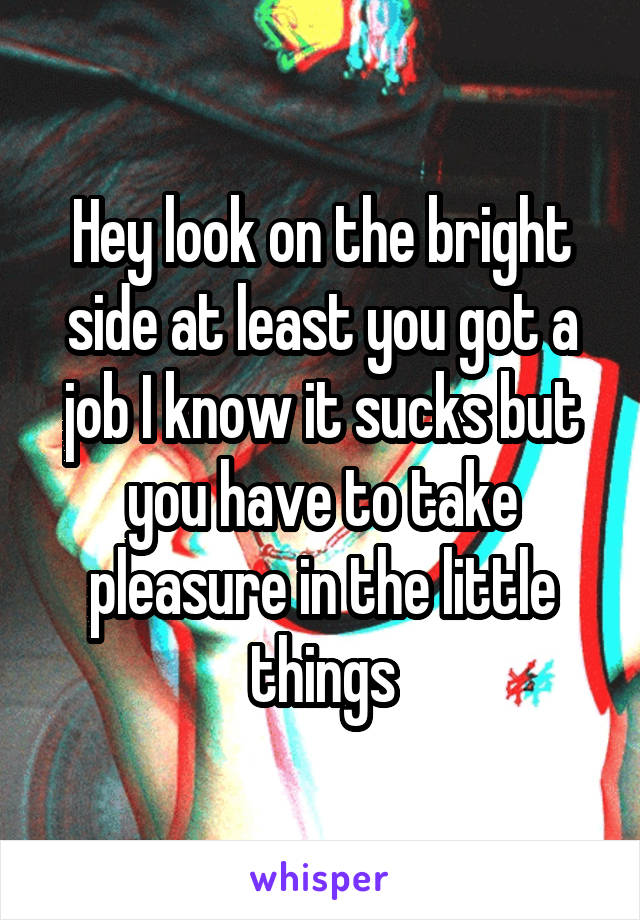 Hey look on the bright side at least you got a job I know it sucks but you have to take pleasure in the little things