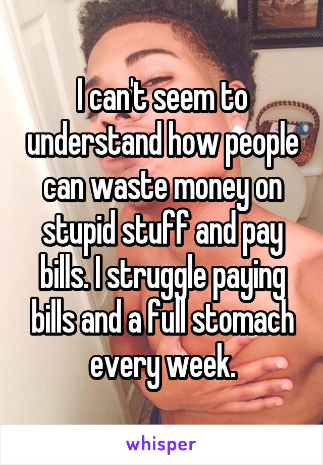 I can't seem to understand how people can waste money on stupid stuff and pay bills. I struggle paying bills and a full stomach every week.