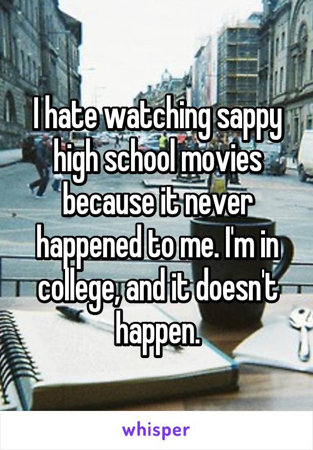 I hate watching sappy high school movies because it never happened to me. I'm in college, and it doesn't happen.