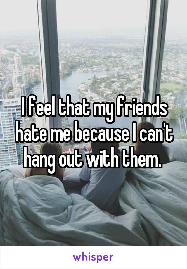 I feel that my friends hate me because I can't hang out with them. 