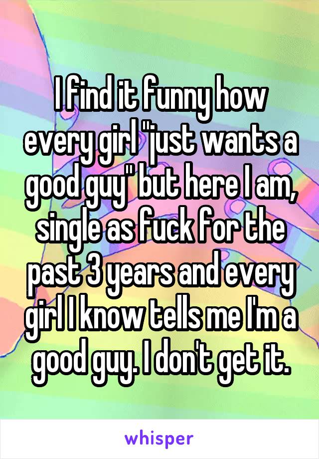 I find it funny how every girl "just wants a good guy" but here I am, single as fuck for the past 3 years and every girl I know tells me I'm a good guy. I don't get it.