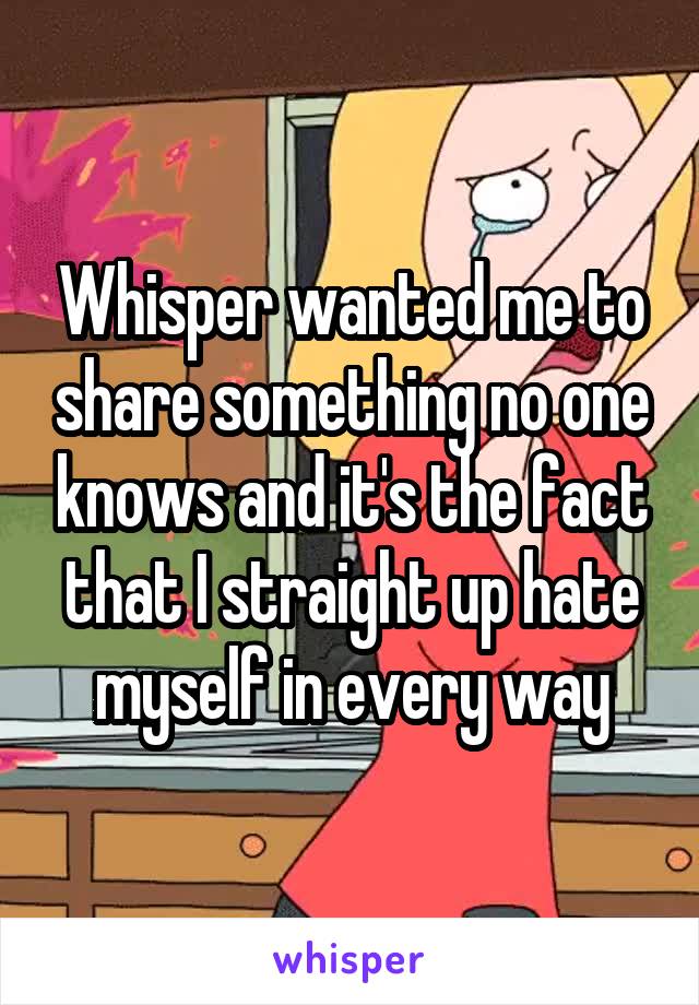 Whisper wanted me to share something no one knows and it's the fact that I straight up hate myself in every way