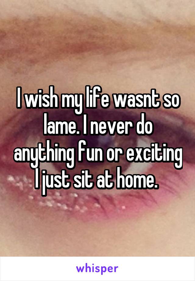 I wish my life wasnt so lame. I never do anything fun or exciting I just sit at home. 