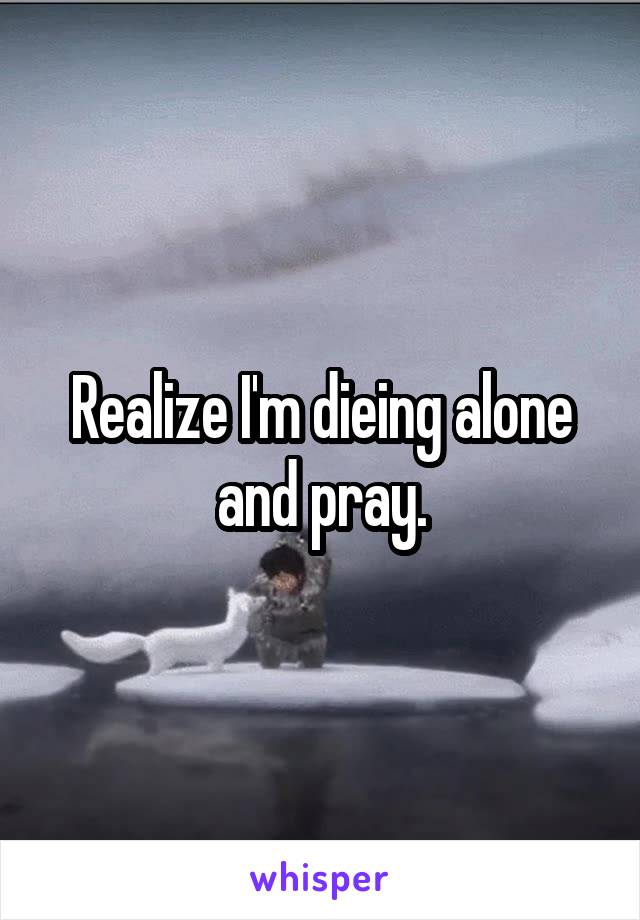 Realize I'm dieing alone and pray.
