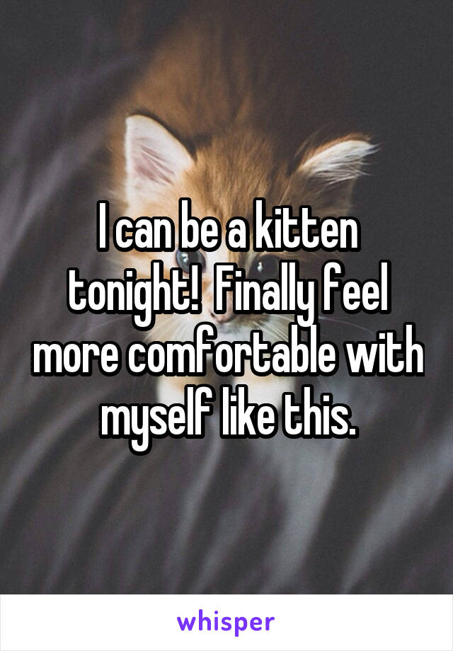 I can be a kitten tonight!  Finally feel more comfortable with myself like this.