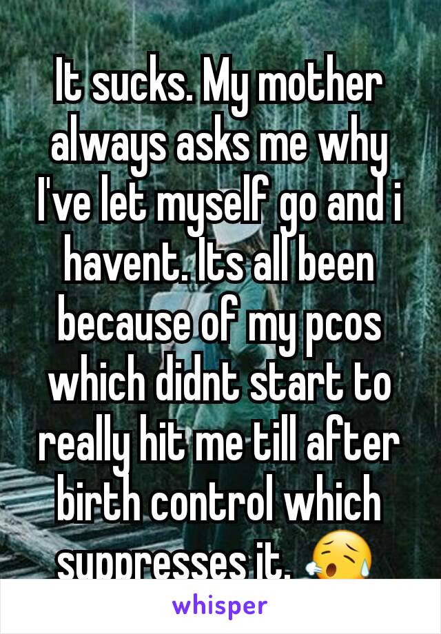 It sucks. My mother always asks me why I've let myself go and i havent. Its all been because of my pcos which didnt start to really hit me till after birth control which suppresses it. 😥 