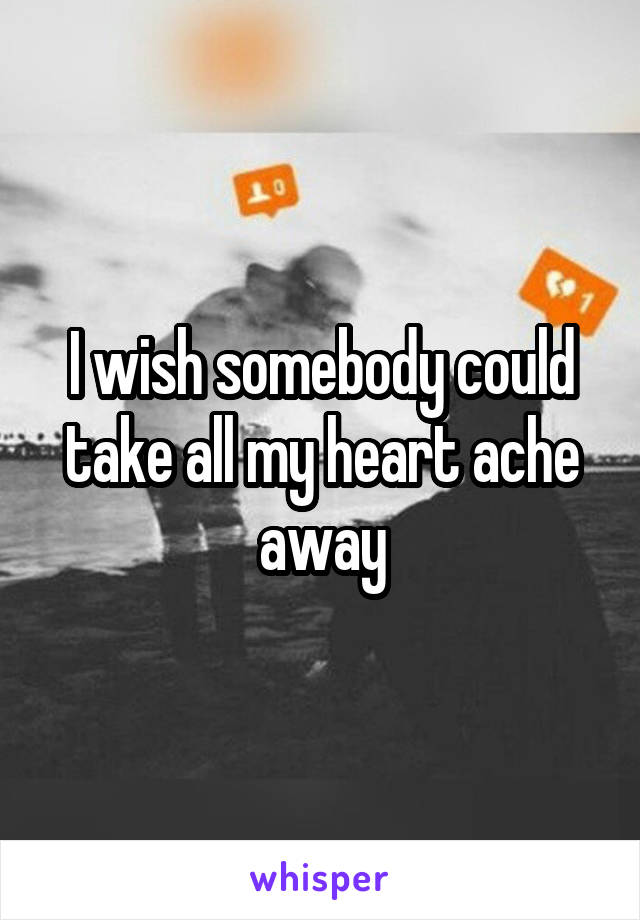 I wish somebody could take all my heart ache away