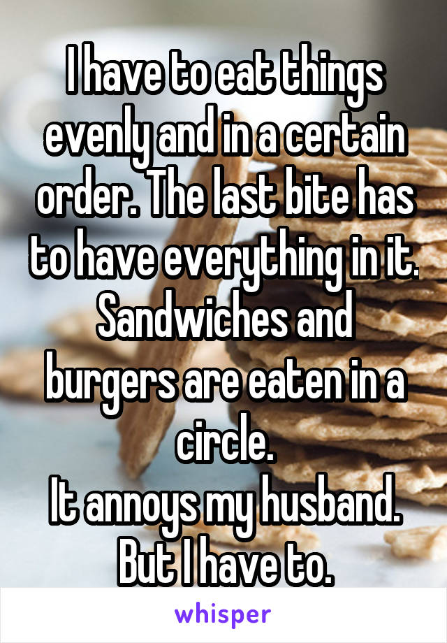 I have to eat things evenly and in a certain order. The last bite has to have everything in it.
Sandwiches and burgers are eaten in a circle.
It annoys my husband.
But I have to.