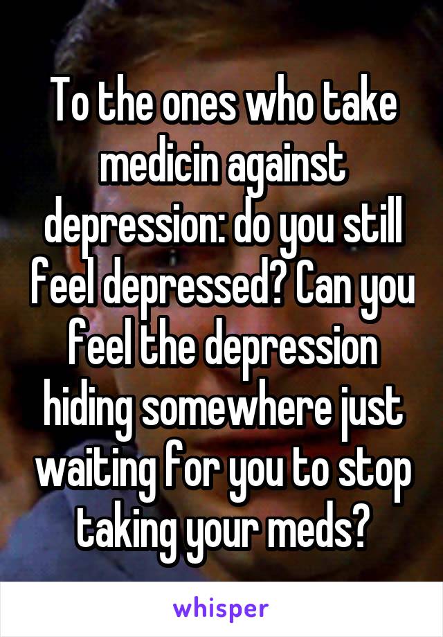 To the ones who take medicin against depression: do you still feel depressed? Can you feel the depression hiding somewhere just waiting for you to stop taking your meds?