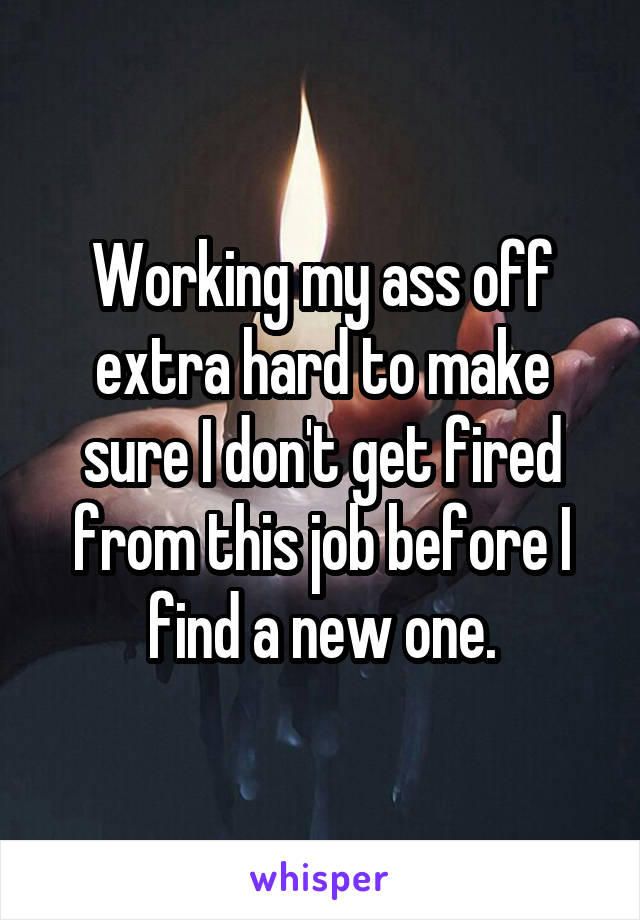 Working my ass off extra hard to make sure I don't get fired from this job before I find a new one.