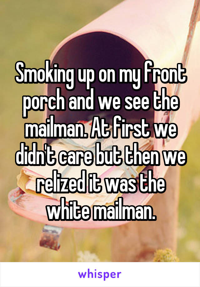 Smoking up on my front porch and we see the mailman. At first we didn't care but then we relized it was the white mailman.