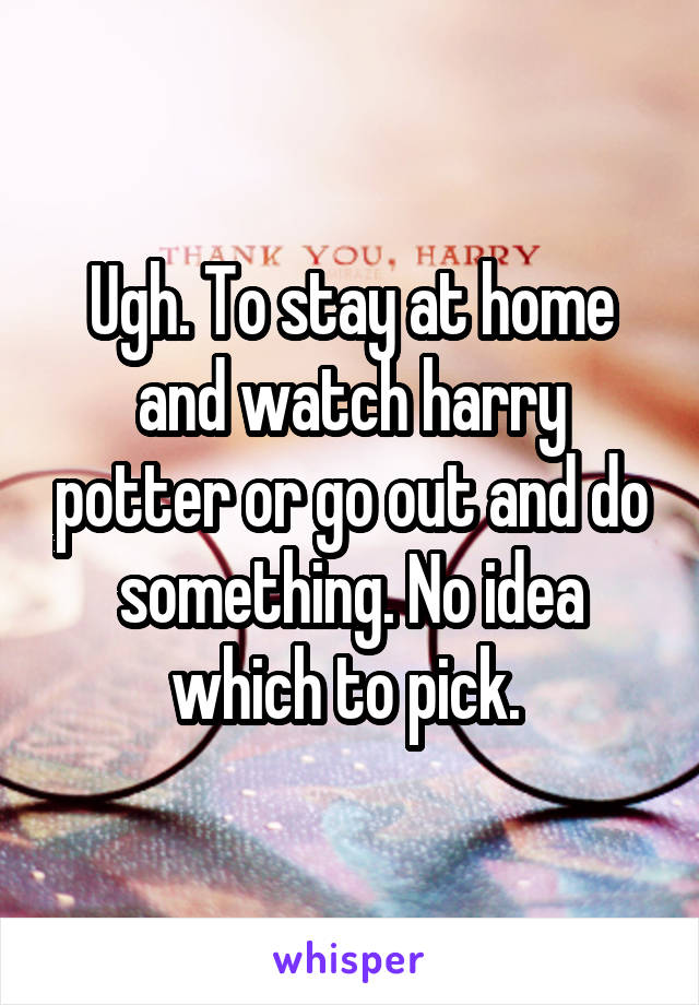 Ugh. To stay at home and watch harry potter or go out and do something. No idea which to pick. 