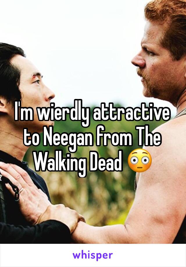I'm wierdly attractive to Neegan from The Walking Dead 😳
