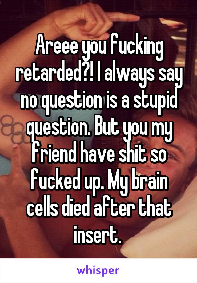 Areee you fucking retarded?! I always say no question is a stupid question. But you my friend have shit so fucked up. My brain cells died after that insert. 