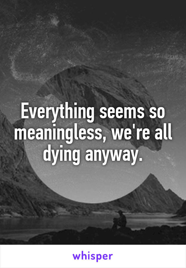 Everything seems so meaningless, we're all dying anyway.