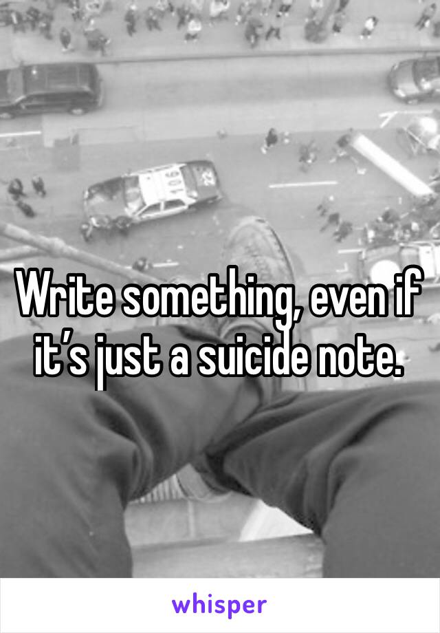 Write something, even if it’s just a suicide note.
