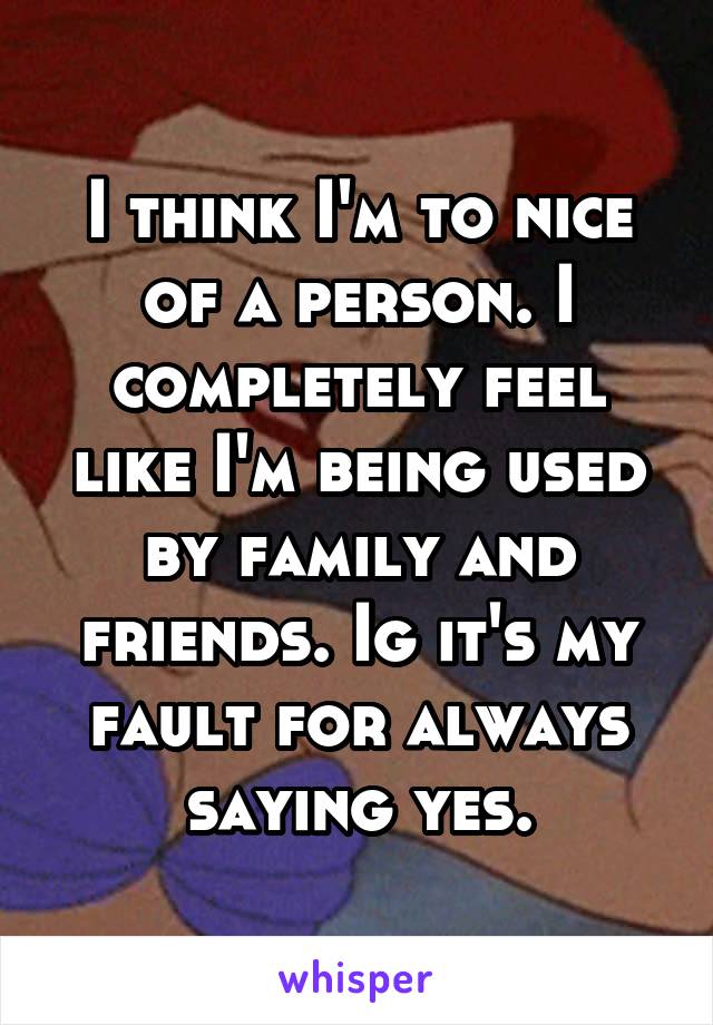 I think I'm to nice of a person. I completely feel like I'm being used by family and friends. Ig it's my fault for always saying yes.