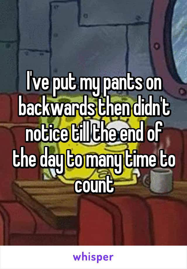 I've put my pants on backwards then didn't notice till the end of the day to many time to count