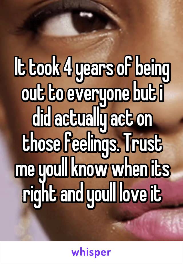 It took 4 years of being out to everyone but i did actually act on those feelings. Trust me youll know when its right and youll love it